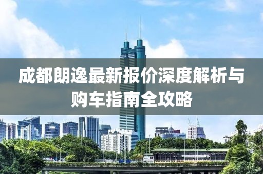 成都朗逸最新报价深度解析与购车指南全攻略