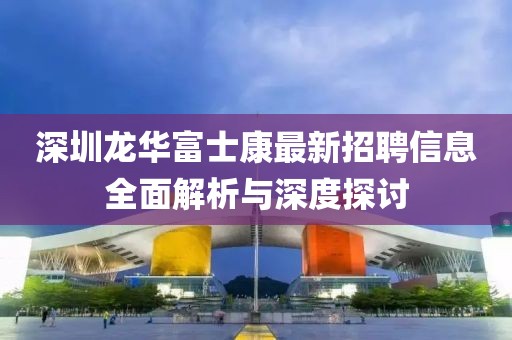 深圳龙华富士康最新招聘信息全面解析与深度探讨
