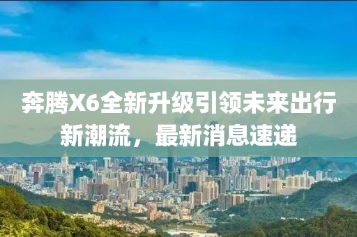 奔腾X6全新升级引领未来出行新潮流，最新消息速递