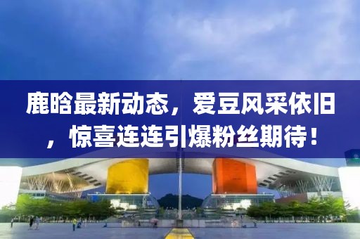 鹿晗最新动态，爱豆风采依旧，惊喜连连引爆粉丝期待！