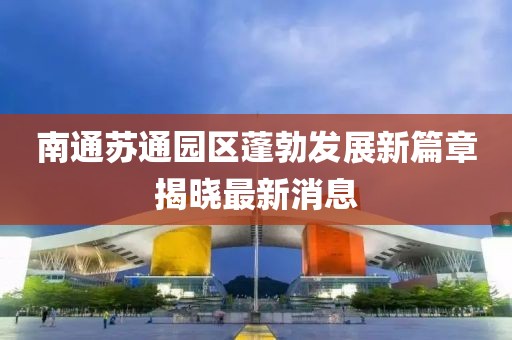 南通苏通园区蓬勃发展新篇章揭晓最新消息