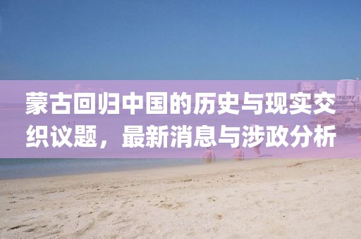 蒙古回归中国的历史与现实交织议题，最新消息与涉政分析