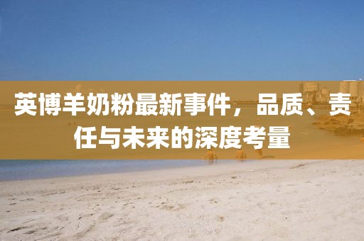 英博羊奶粉最新事件，品质、责任与未来的深度考量