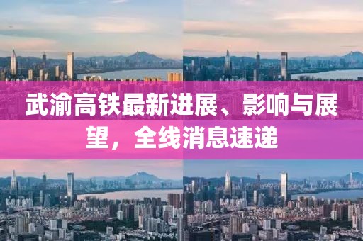 武渝高铁最新进展、影响与展望，全线消息速递