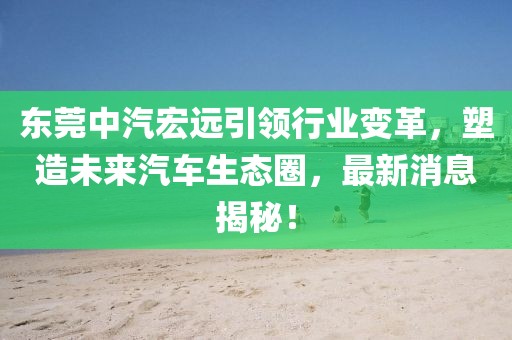 东莞中汽宏远引领行业变革，塑造未来汽车生态圈，最新消息揭秘！