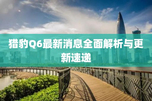 猎豹Q6最新消息全面解析与更新速递