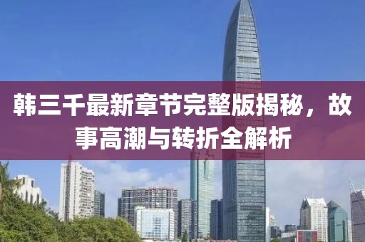 韩三千最新章节完整版揭秘，故事高潮与转折全解析