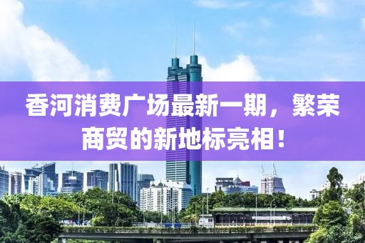 香河消费广场最新一期，繁荣商贸的新地标亮相！