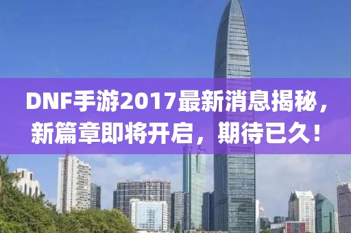 DNF手游2017最新消息揭秘，新篇章即将开启，期待已久！