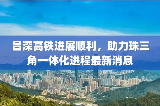 昌深高铁进展顺利，助力珠三角一体化进程最新消息