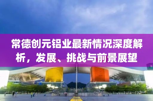 常德创元铝业最新情况深度解析，发展、挑战与前景展望