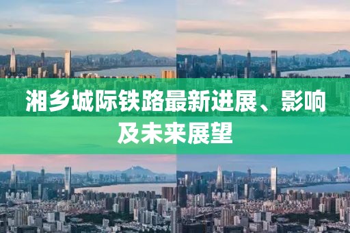 湘乡城际铁路最新进展、影响及未来展望