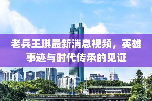 老兵王琪最新消息视频，英雄事迹与时代传承的见证