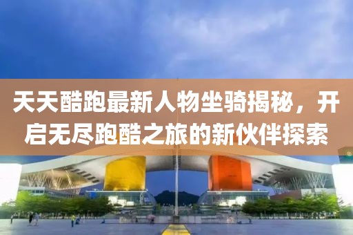 天天酷跑最新人物坐骑揭秘，开启无尽跑酷之旅的新伙伴探索