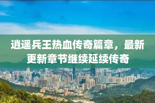 逍遥兵王热血传奇篇章，最新更新章节继续延续传奇