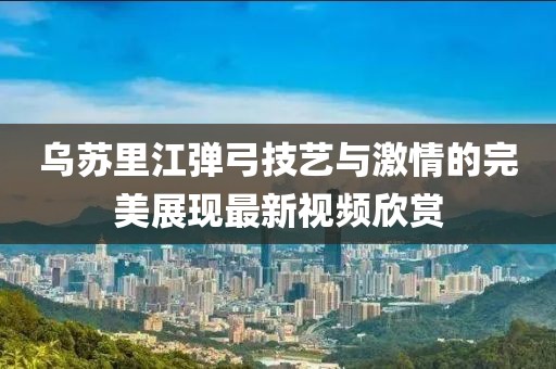 乌苏里江弹弓技艺与激情的完美展现最新视频欣赏