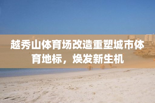 越秀山体育场改造重塑城市体育地标，焕发新生机