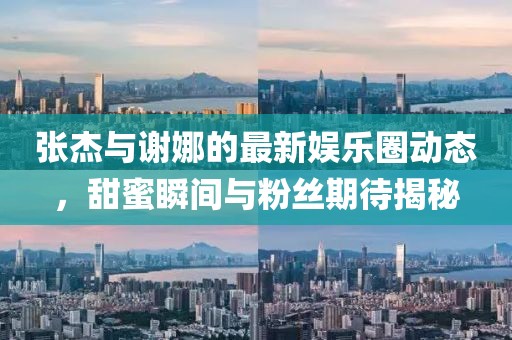 张杰与谢娜的最新娱乐圈动态，甜蜜瞬间与粉丝期待揭秘