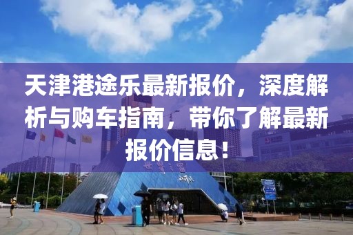 天津港途乐最新报价，深度解析与购车指南，带你了解最新报价信息！