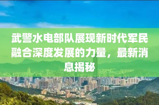 武警水电部队展现新时代军民融合深度发展的力量，最新消息揭秘