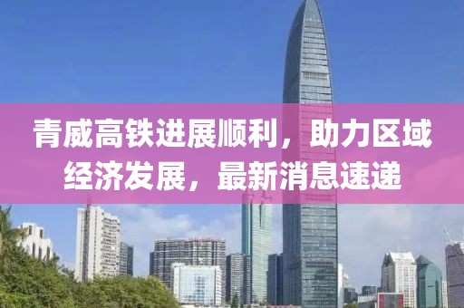 青威高铁进展顺利，助力区域经济发展，最新消息速递