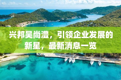 兴邦吴尚澧，引领企业发展的新星，最新消息一览