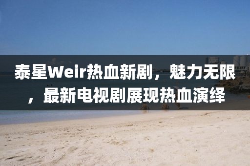 泰星Weir热血新剧，魅力无限，最新电视剧展现热血演绎