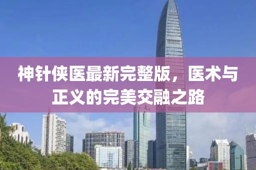 神针侠医最新完整版，医术与正义的完美交融之路