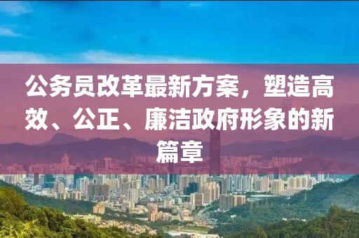 公务员改革最新方案，塑造高效、公正、廉洁政府形象的新篇章