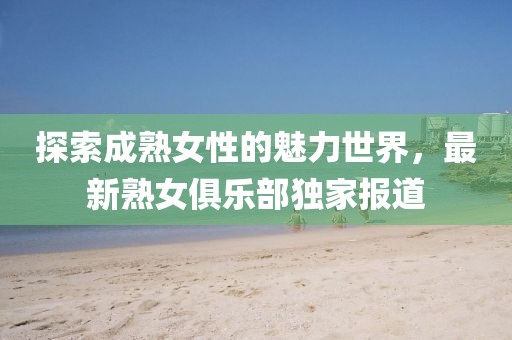 探索成熟女性的魅力世界，最新熟女俱乐部独家报道