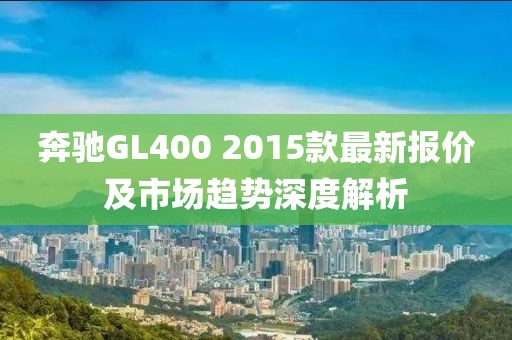奔驰GL400 2015款最新报价及市场趋势深度解析