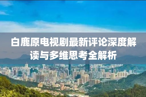 白鹿原电视剧最新评论深度解读与多维思考全解析