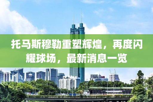 托马斯穆勒重塑辉煌，再度闪耀球场，最新消息一览