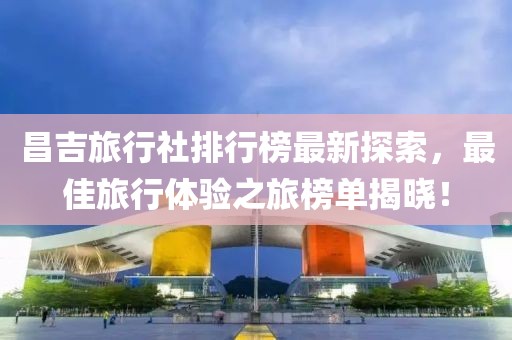 昌吉旅行社排行榜最新探索，最佳旅行体验之旅榜单揭晓！