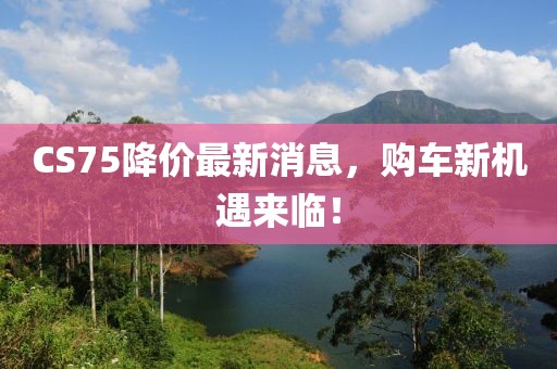 CS75降价最新消息，购车新机遇来临！