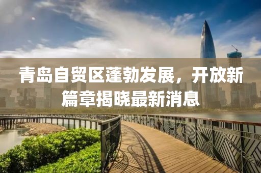 青岛自贸区蓬勃发展，开放新篇章揭晓最新消息