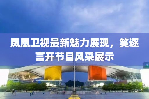 凤凰卫视最新魅力展现，笑逐言开节目风采展示