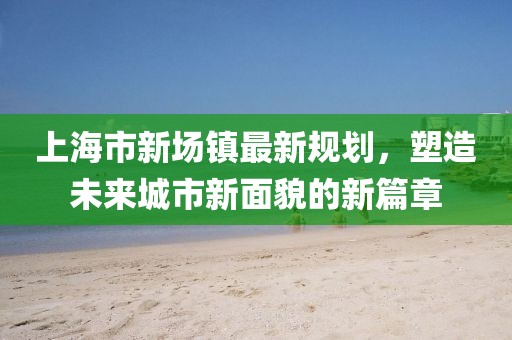 上海市新场镇最新规划，塑造未来城市新面貌的新篇章