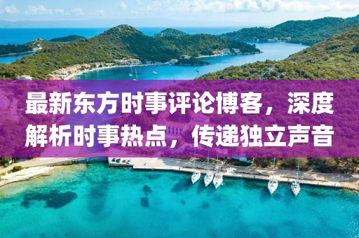最新东方时事评论博客，深度解析时事热点，传递独立声音
