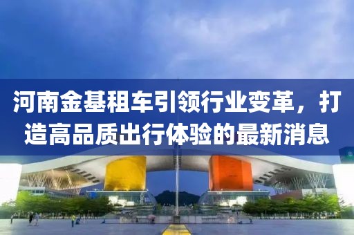 河南金基租车引领行业变革，打造高品质出行体验的最新消息