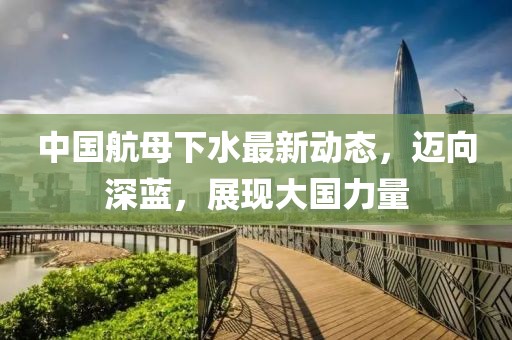 中国航母下水最新动态，迈向深蓝，展现大国力量