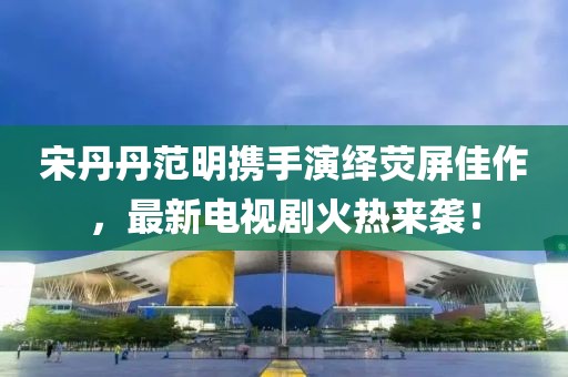 宋丹丹范明携手演绎荧屏佳作，最新电视剧火热来袭！