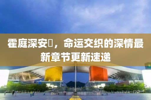 霍庭深安笒，命运交织的深情最新章节更新速递