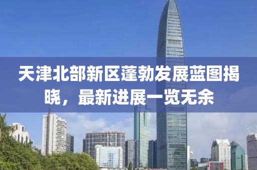 天津北部新区蓬勃发展蓝图揭晓，最新进展一览无余