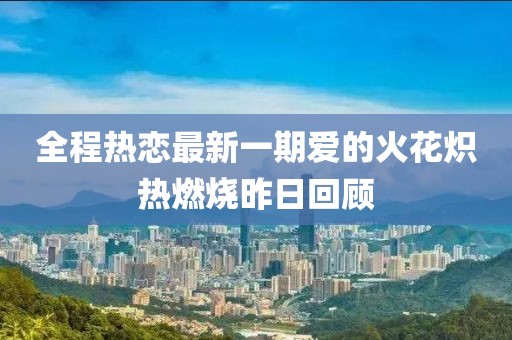全程热恋最新一期爱的火花炽热燃烧昨日回顾