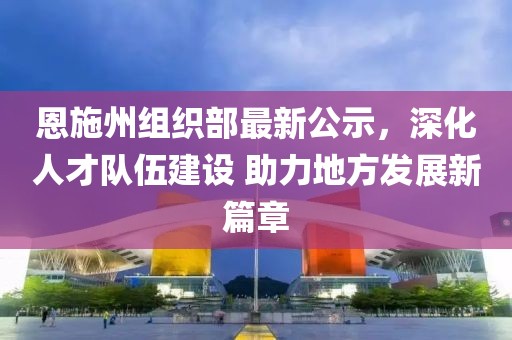 恩施州组织部最新公示，深化人才队伍建设 助力地方发展新篇章