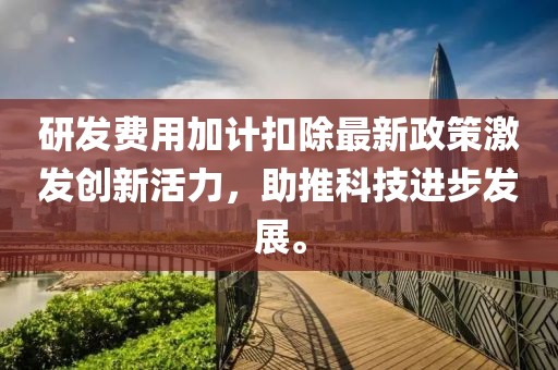 研发费用加计扣除最新政策激发创新活力，助推科技进步发展。