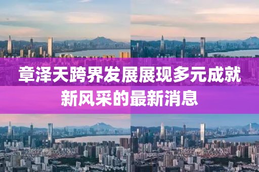 章泽天跨界发展展现多元成就新风采的最新消息