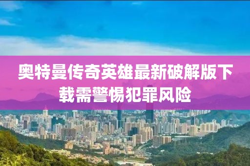 奥特曼传奇英雄最新破解版下载需警惕犯罪风险