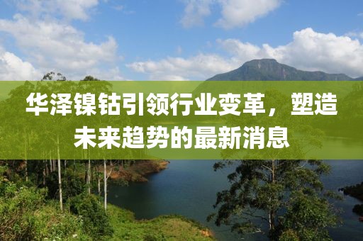 华泽镍钴引领行业变革，塑造未来趋势的最新消息